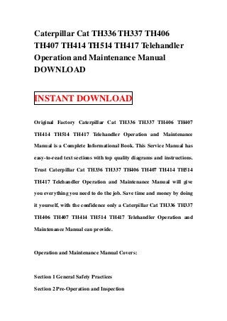 Caterpillar Cat TH336 TH337 TH406
TH407 TH414 TH514 TH417 Telehandler
Operation and Maintenance Manual
DOWNLOAD


INSTANT DOWNLOAD

Original Factory Caterpillar Cat TH336 TH337 TH406 TH407

TH414 TH514 TH417 Telehandler Operation and Maintenance

Manual is a Complete Informational Book. This Service Manual has

easy-to-read text sections with top quality diagrams and instructions.

Trust Caterpillar Cat TH336 TH337 TH406 TH407 TH414 TH514

TH417 Telehandler Operation and Maintenance Manual will give

you everything you need to do the job. Save time and money by doing

it yourself, with the confidence only a Caterpillar Cat TH336 TH337

TH406 TH407 TH414 TH514 TH417 Telehandler Operation and

Maintenance Manual can provide.



Operation and Maintenance Manual Covers:



Section 1 General Safety Practices

Section 2 Pre-Operation and Inspection
 