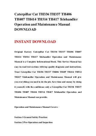 Caterpillar Cat TH336 TH337 TH406
TH407 TH414 TH514 TH417 Telehandler
Operation and Maintenance Manual
DOWNLOAD
INSTANT DOWNLOAD
Original Factory Caterpillar Cat TH336 TH337 TH406 TH407
TH414 TH514 TH417 Telehandler Operation and Maintenance
Manual is a Complete Informational Book. This Service Manual has
easy-to-read text sections with top quality diagrams and instructions.
Trust Caterpillar Cat TH336 TH337 TH406 TH407 TH414 TH514
TH417 Telehandler Operation and Maintenance Manual will give
you everything you need to do the job. Save time and money by doing
it yourself, with the confidence only a Caterpillar Cat TH336 TH337
TH406 TH407 TH414 TH514 TH417 Telehandler Operation and
Maintenance Manual can provide.
Operation and Maintenance Manual Covers:
Section 1 General Safety Practices
Section 2 Pre-Operation and Inspection
 