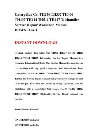 Caterpillar Cat TH336 TH337 TH406
TH407 TH414 TH514 TH417 Telehandler
Service Repair Workshop Manual
DOWNLOAD
INSTANT DOWNLOAD
Original Factory Caterpillar Cat TH336 TH337 TH406 TH407
TH414 TH514 TH417 Telehandler Service Repair Manual is a
Complete Informational Book. This Service Manual has easy-to-read
text sections with top quality diagrams and instructions. Trust
Caterpillar Cat TH336 TH337 TH406 TH407 TH414 TH514 TH417
Telehandler Service Repair Manual will give you everything you need
to do the job. Save time and money by doing it yourself, with the
confidence only a Caterpillar Cat TH336 TH337 TH406 TH407
TH414 TH514 TH417 Telehandler Service Repair Manual can
provide.
Serial Number Covered:
S/N TDE00100 and After
S/N TDF00100 and After
 