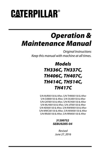 Operation &
Maintenance Manual
Original Instructions
Keep this manual with machine at all times.
Models
TH336C, TH337C,
TH406C, TH407C,
TH414C, TH514C,
TH417C
S/N MJR00150 & After, S/N THM00150 & After
S/N DJB00150 & After, S/N SXJ00150 & After
S/N GAT00150 & After, S/N RCH00150 & After
S/N MLH00150 & After, S/N JJT00150 & After
S/N KEK00150 & After, S/N RWW00150 & After
S/N MWC00150 & After, S/N KKW00150 & After
S/N RRJ00150 & After, S/N RRW00150 & After
31200752
SEBU9285-04
Revised
June 27, 2016
 