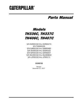 Parts Manual
Models
TH336C, TH337C
TH406C, TH407C
S/N MJR00150 thru MJR00270
S/N THM00150
S/N DJB00150 thru DJB00483
S/N SXJ00150 thru SXJ00152
S/N GAT00150 thru GAT00257
S/N MLH00150 thru MLH00842
S/N JJT00150 thru JJT00171
31200730
Revised
December 21, 2017
 