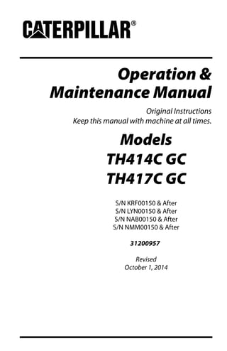 Operation &
Maintenance Manual
Original Instructions
Keep this manual with machine at all times.
Models
TH414C GC
TH417C GC
S/N KRF00150 & After
S/N LYN00150 & After
S/N NAB00150 & After
S/N NMM00150 & After
31200957
Revised
October 1, 2014
 