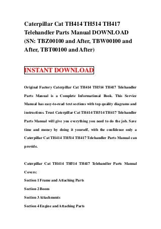 Caterpillar Cat TH414 TH514 TH417
Telehandler Parts Manual DOWNLOAD
(SN: TBZ00100 and After, TBW00100 and
After, TBT00100 and After)


INSTANT DOWNLOAD

Original Factory Caterpillar Cat TH414 TH514 TH417 Telehandler

Parts Manual is a Complete Informational Book. This Service

Manual has easy-to-read text sections with top quality diagrams and

instructions. Trust Caterpillar Cat TH414 TH514 TH417 Telehandler

Parts Manual will give you everything you need to do the job. Save

time and money by doing it yourself, with the confidence only a

Caterpillar Cat TH414 TH514 TH417 Telehandler Parts Manual can

provide.



Caterpillar Cat TH414 TH514 TH417 Telehandler Parts Manual

Covers:

Section 1 Frame and Attaching Parts

Section 2 Boom

Section 3 Attachments

Section 4 Engine and Attaching Parts
 