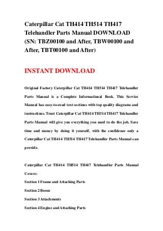 Caterpillar Cat TH414 TH514 TH417
Telehandler Parts Manual DOWNLOAD
(SN: TBZ00100 and After, TBW00100 and
After, TBT00100 and After)
INSTANT DOWNLOAD
Original Factory Caterpillar Cat TH414 TH514 TH417 Telehandler
Parts Manual is a Complete Informational Book. This Service
Manual has easy-to-read text sections with top quality diagrams and
instructions. Trust Caterpillar Cat TH414 TH514 TH417 Telehandler
Parts Manual will give you everything you need to do the job. Save
time and money by doing it yourself, with the confidence only a
Caterpillar Cat TH414 TH514 TH417 Telehandler Parts Manual can
provide.
Caterpillar Cat TH414 TH514 TH417 Telehandler Parts Manual
Covers:
Section 1 Frame and Attaching Parts
Section 2 Boom
Section 3 Attachments
Section 4 Engine and Attaching Parts
 