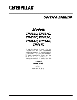 Service Manual
Models
TH336C, TH337C,
TH406C, TH407C,
TH414C, TH514C,
TH417C
S/N MJR00150 & After, S/N THM00150 & After,
S/N DJB00150 & After, S/N SXJ00150 & After,
S/N GAT00150 & After, S/N RCH00150 & After,
S/N MLH00150 & After, S/N JJT00150 & After,
S/N KEK00150 & After, S/N RWW00150 & After,
S/N MWC00150 & After, S/N KKW00150 & After,
S/N RRJ00150 & After, S/N RRW00150 & After
31200799
UENR6251-05
Revised
February 22, 2016
 