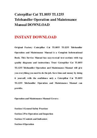 Caterpillar Cat TL1055 TL1255
Telehandler Operation and Maintenance
Manual DOWNLOAD
INSTANT DOWNLOAD
Original Factory Caterpillar Cat TL1055 TL1255 Telehandler
Operation and Maintenance Manual is a Complete Informational
Book. This Service Manual has easy-to-read text sections with top
quality diagrams and instructions. Trust Caterpillar Cat TL1055
TL1255 Telehandler Operation and Maintenance Manual will give
you everything you need to do the job. Save time and money by doing
it yourself, with the confidence only a Caterpillar Cat TL1055
TL1255 Telehandler Operation and Maintenance Manual can
provide.
Operation and Maintenance Manual Covers:
Section 1 General Safety Practices
Section 2 Pre-Operation and Inspection
Section 3 Controls and Indicators
Section 4 Operation
 