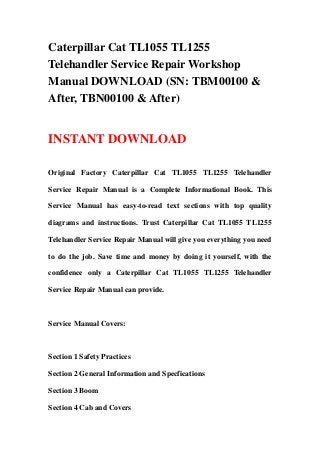 Caterpillar Cat TL1055 TL1255
Telehandler Service Repair Workshop
Manual DOWNLOAD (SN: TBM00100 &
After, TBN00100 & After)
INSTANT DOWNLOAD
Original Factory Caterpillar Cat TL1055 TL1255 Telehandler
Service Repair Manual is a Complete Informational Book. This
Service Manual has easy-to-read text sections with top quality
diagrams and instructions. Trust Caterpillar Cat TL1055 TL1255
Telehandler Service Repair Manual will give you everything you need
to do the job. Save time and money by doing it yourself, with the
confidence only a Caterpillar Cat TL1055 TL1255 Telehandler
Service Repair Manual can provide.
Service Manual Covers:
Section 1 Safety Practices
Section 2 General Information and Specfications
Section 3 Boom
Section 4 Cab and Covers
 