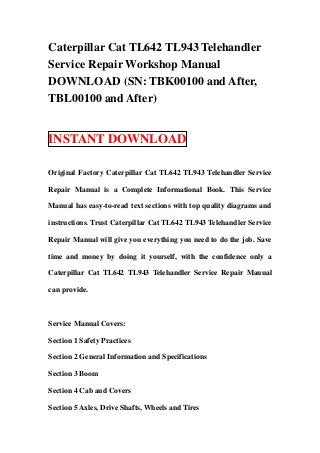 Caterpillar Cat TL642 TL943 Telehandler
Service Repair Workshop Manual
DOWNLOAD (SN: TBK00100 and After,
TBL00100 and After)


INSTANT DOWNLOAD

Original Factory Caterpillar Cat TL642 TL943 Telehandler Service

Repair Manual is a Complete Informational Book. This Service

Manual has easy-to-read text sections with top quality diagrams and

instructions. Trust Caterpillar Cat TL642 TL943 Telehandler Service

Repair Manual will give you everything you need to do the job. Save

time and money by doing it yourself, with the confidence only a

Caterpillar Cat TL642 TL943 Telehandler Service Repair Manual

can provide.



Service Manual Covers:

Section 1 Safety Practices

Section 2 General Information and Specifications

Section 3 Boom

Section 4 Cab and Covers

Section 5 Axles, Drive Shafts, Wheels and Tires
 