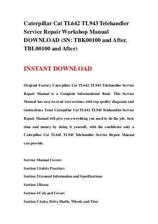 Caterpillar Cat TL642 TL943 Telehandler
Service Repair Workshop Manual
DOWNLOAD (SN: TBK00100 and After,
TBL00100 and After)
INSTANT DOWNLOAD
Original Factory Caterpillar Cat TL642 TL943 Telehandler Service
Repair Manual is a Complete Informational Book. This Service
Manual has easy-to-read text sections with top quality diagrams and
instructions. Trust Caterpillar Cat TL642 TL943 Telehandler Service
Repair Manual will give you everything you need to do the job. Save
time and money by doing it yourself, with the confidence only a
Caterpillar Cat TL642 TL943 Telehandler Service Repair Manual
can provide.
Service Manual Covers:
Section 1 Safety Practices
Section 2 General Information and Specifications
Section 3 Boom
Section 4 Cab and Covers
Section 5 Axles, Drive Shafts, Wheels and Tires
 