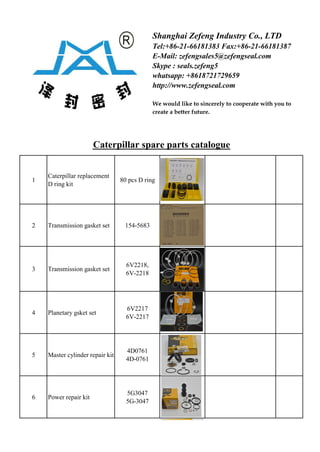 Caterpillar spare parts catalogue
1
Caterpillar replacement
D ring kit
80 pcs D ring
2 Transmission gasket set 154-5683
3 Transmission gasket set
6V2218,
6V-2218
4 Planetary gsket set
6V2217
6V-2217
5 Master cylinder repair kit
4D0761
4D-0761
6 Power repair kit
5G3047
5G-3047
Shanghai Zefeng Industry Co., LTD
Tel:+86-21-66181383 Fax:+86-21-66181387
E-Mail: zefengsales5@zefengseal.com
Skype : seals.zefeng5
whatsapp: +8618721729659
http://www.zefengseal.com
We would like to sincerely to cooperate with you to
create a better future.
 