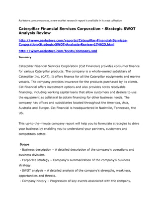 Aarkstore.com announces, a new market research report is available in its vast collection

Caterpillar Financial Services Corporation - Strategic SWOT
Analysis Review

http://www.aarkstore.com/reports/Caterpillar-Financial-Services-
Corporation-Strategic-SWOT-Analysis-Review-174625.html

http://www.aarkstore.com/feeds/company.xml

Summary


Caterpillar Financial Services Corporation (Cat Financial) provides consumer finance
for various Caterpillar products. The company is a wholly-owned subsidiary of
Caterpillar Inc. (CAT). It offers finance for all the Caterpillar equipments and marine
vessels. The company provides insurance for the products purchased by its clients.
Cat Financial offers investment options and also provides notes receivable
financing, including working capital loans that allow customers and dealers to use
the equipment as collateral to obtain financing for other business needs. The
company has offices and subsidiaries located throughout the Americas, Asia,
Australia and Europe. Cat Financial is headquartered in Nashville, Tennessee, the
US.


This up-to-the-minute company report will help you to formulate strategies to drive
your business by enabling you to understand your partners, customers and
competitors better.


Scope
- Business description – A detailed description of the company’s operations and
business divisions.
- Corporate strategy – Company’s summarization of the company’s business
strategy.
- SWOT analysis – A detailed analysis of the company’s strengths, weakness,
opportunities and threats.
- Company history – Progression of key events associated with the company.
 