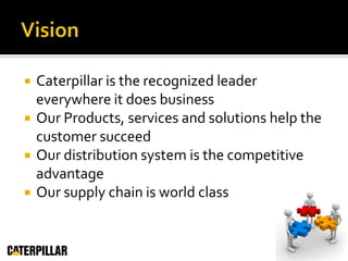 VisionCaterpillar is the recognized leader everywhere it does businessOur Products, services and solutions help the customer succeedOur distribution system is the competitive advantageOur supply chain is world class