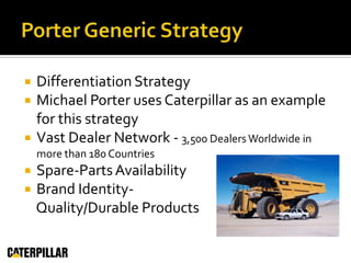 Porter Generic StrategyDifferentiation StrategyMichael Porter uses Caterpillar as an example for this strategyVast Dealer Network - 3,500 Dealers Worldwide in more than 180 CountriesSpare-Parts AvailabilityBrand Identity-     Quality/Durable Products