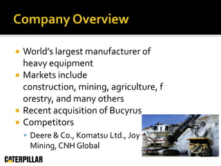 Company OverviewWorld’s largest manufacturer of heavy equipmentMarkets include construction, mining, agriculture, forestry, and many othersRecent acquisition of BucyrusCompetitorsDeere & Co., Komatsu Ltd., Joy Mining, CNH Global