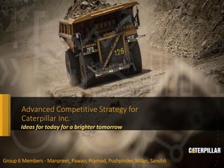 Caterpillar Confidential
Green
Advanced Competitive Strategy for
Caterpillar Inc.
Group 6 Members - Manpreet, Pawan, Pramod, Pushpinder, Milan, Sanchit
Ideas for today for a brighter tomorrow
 