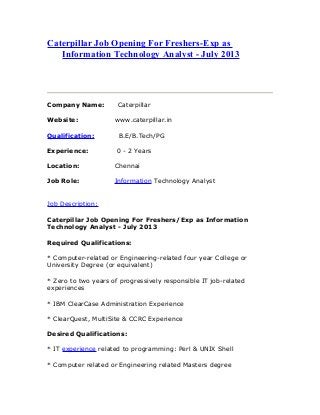 Caterpillar Job Opening For Freshers-Exp as
Information Technology Analyst - July 2013
Company Name: Caterpillar
Website: www.caterpillar.in
Qualification: B.E/B.Tech/PG
Experience: 0 - 2 Years
Location: Chennai
Job Role: Information Technology Analyst
Job Description:
Caterpillar Job Opening For Freshers/Exp as Information
Technology Analyst - July 2013
Required Qualifications:
* Computer-related or Engineering-related four year College or
University Degree (or equivalent)
* Zero to two years of progressively responsible IT job-related
experiences
* IBM ClearCase Administration Experience
* ClearQuest, MultiSite & CCRC Experience
Desired Qualifications:
* IT experience related to programming: Perl & UNIX Shell
* Computer related or Engineering related Masters degree
 
