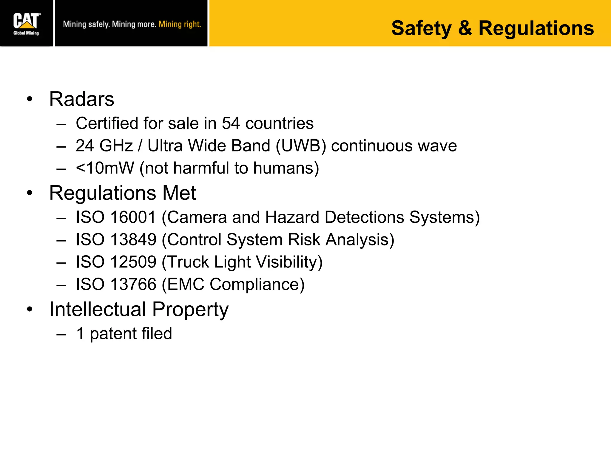 Safety & Regulations
• Radars
– Certified for sale in 54 countries
– 24 GHz / Ultra Wide Band (UWB) continuous wave
– <10mW (not harmful to humans)
• Regulations Met
– ISO 16001 (Camera and Hazard Detections Systems)
– ISO 13849 (Control System Risk Analysis)
– ISO 12509 (Truck Light Visibility)
– ISO 13766 (EMC Compliance)
• Intellectual Property
– 1 patent filed
 