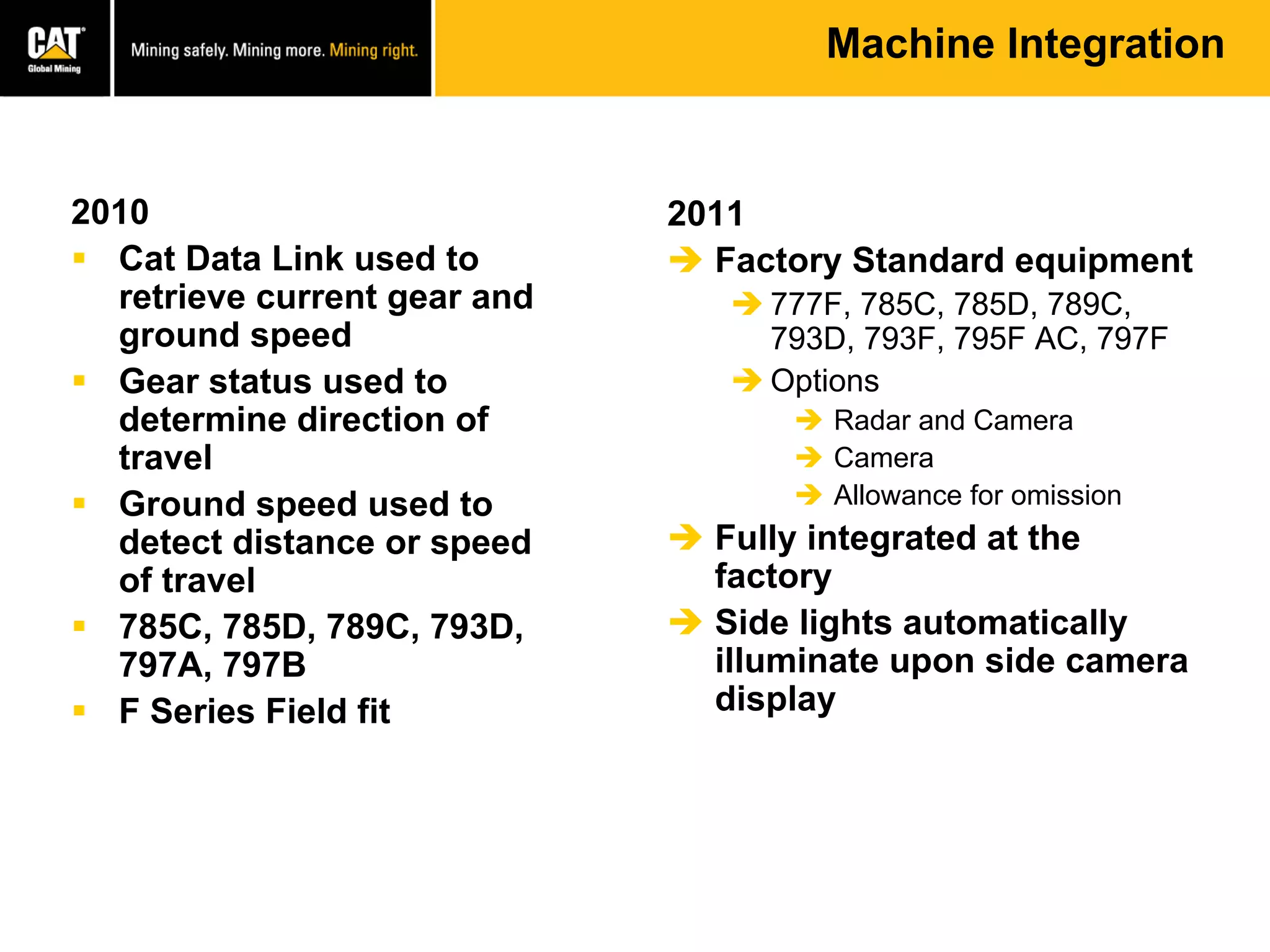 Machine Integration
2010
 Cat Data Link used to
retrieve current gear and
ground speed
 Gear status used to
determine direction of
travel
 Ground speed used to
detect distance or speed
of travel
 785C, 785D, 789C, 793D,
797A, 797B
 F Series Field fit
2011
 Factory Standard equipment
 777F, 785C, 785D, 789C,
793D, 793F, 795F AC, 797F
 Options
 Radar and Camera
 Camera
 Allowance for omission
 Fully integrated at the
factory
 Side lights automatically
illuminate upon side camera
display
 