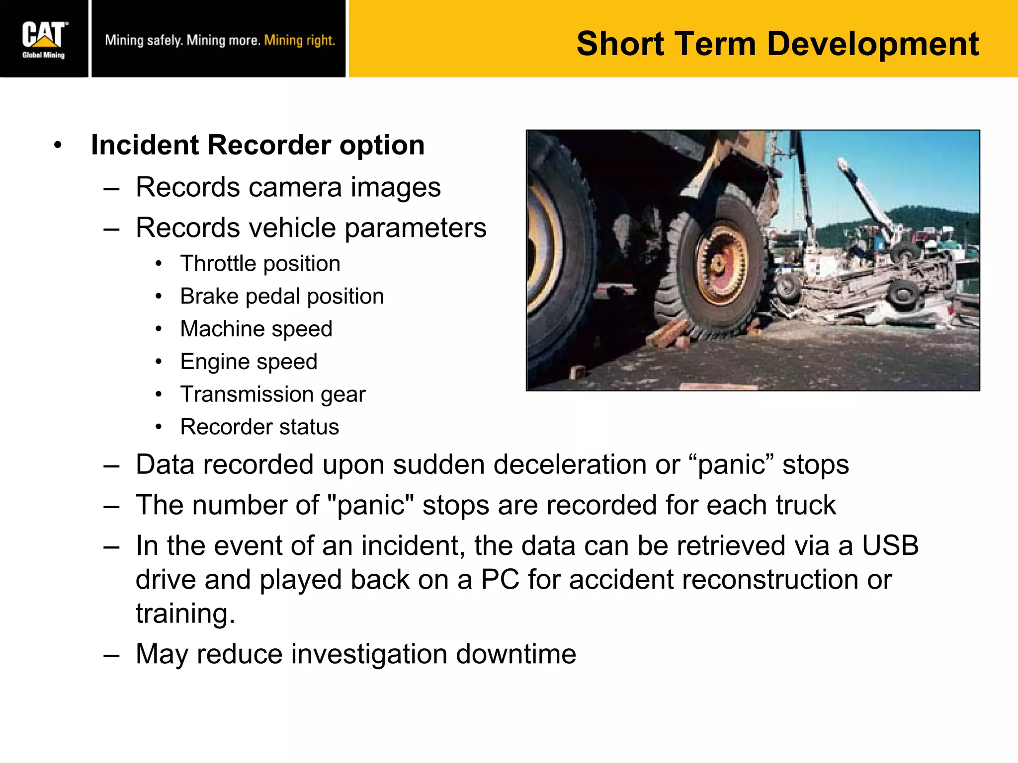 Short Term Development
• Incident Recorder option
– Records camera images
– Records vehicle parameters
• Throttle position
• Brake pedal position
• Machine speed
• Engine speed
• Transmission gear
• Recorder status
– Data recorded upon sudden deceleration or “panic” stops
– The number of "panic" stops are recorded for each truck
– In the event of an incident, the data can be retrieved via a USB
drive and played back on a PC for accident reconstruction or
training.
– May reduce investigation downtime
 
