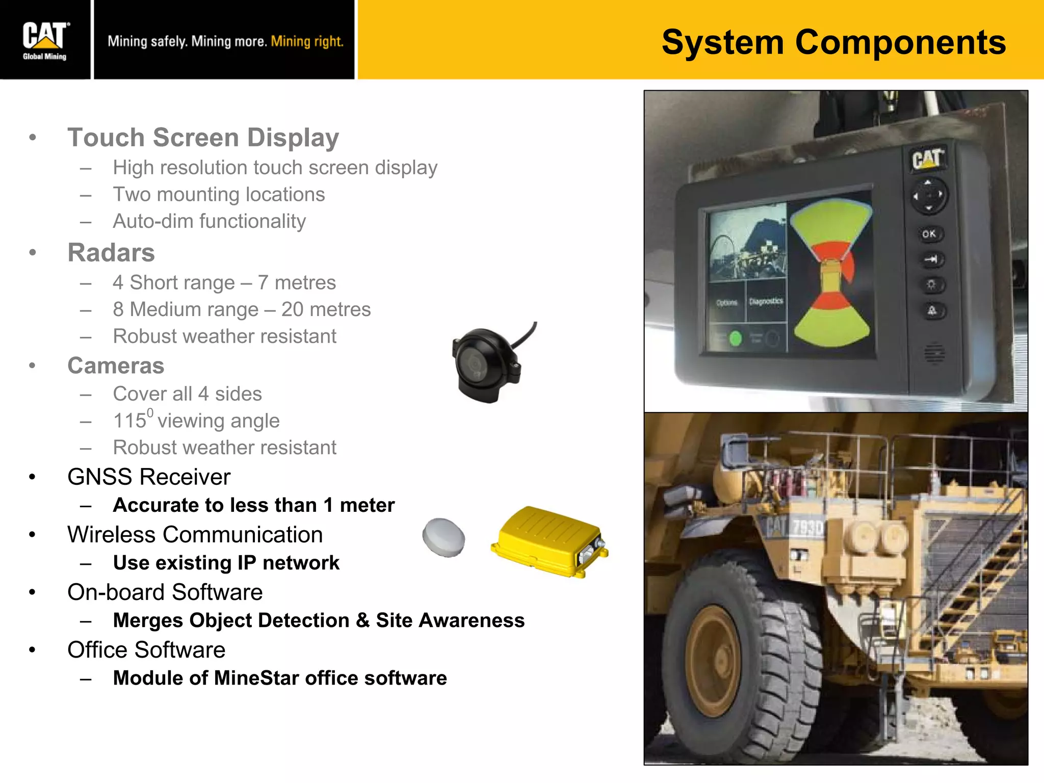 • Touch Screen Display
– High resolution touch screen display
– Two mounting locations
– Auto-dim functionality
• Radars
– 4 Short range – 7 metres
– 8 Medium range – 20 metres
– Robust weather resistant
• Cameras
– Cover all 4 sides
– 115
0
viewing angle
– Robust weather resistant
• GNSS Receiver
– Accurate to less than 1 meter
• Wireless Communication
– Use existing IP network
• On-board Software
– Merges Object Detection & Site Awareness
• Office Software
– Module of MineStar office software
System Components
 