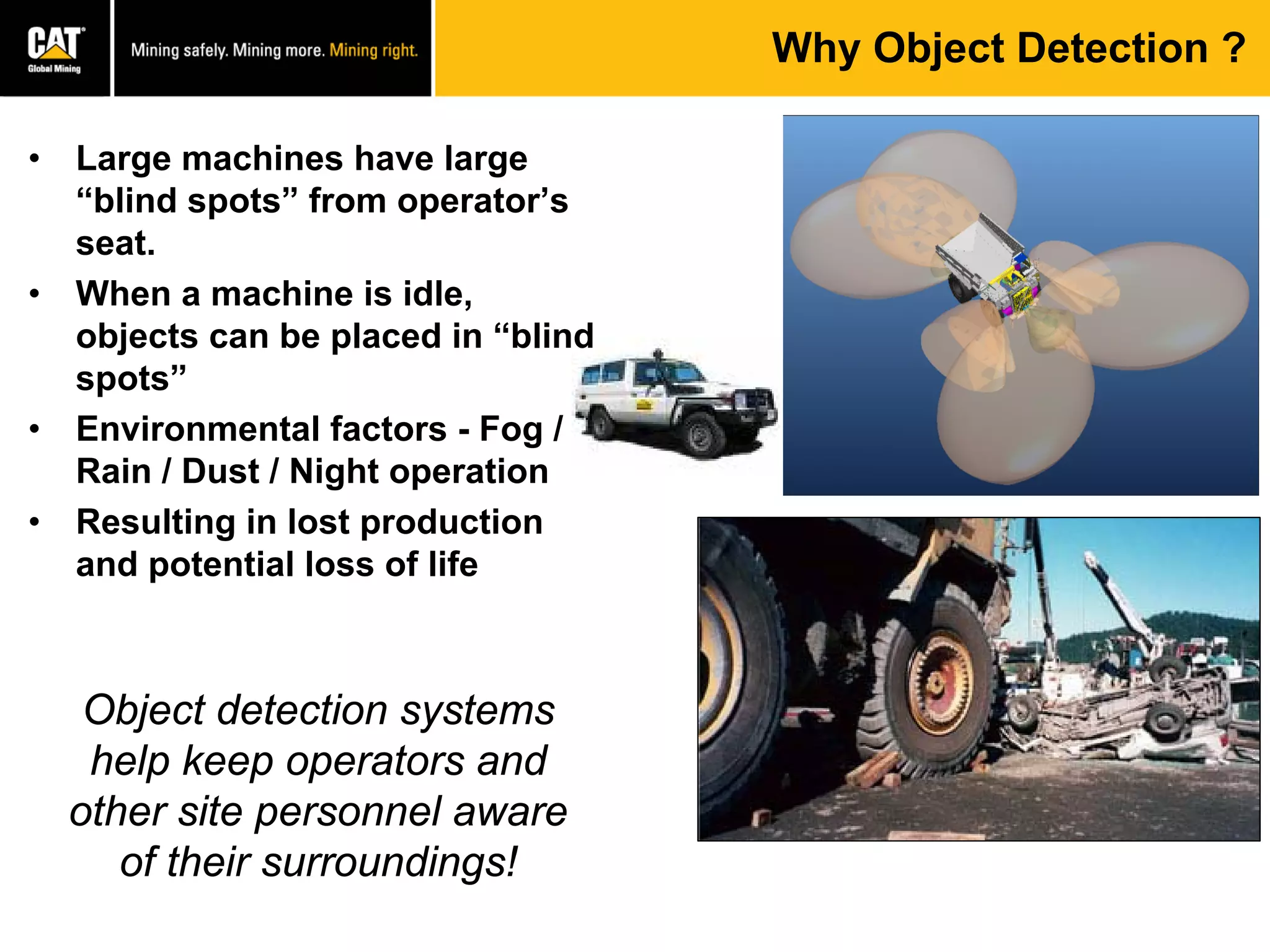 • Large machines have large
“blind spots” from operator’s
seat.
• When a machine is idle,
objects can be placed in “blind
spots”
• Environmental factors - Fog /
Rain / Dust / Night operation
• Resulting in lost production
and potential loss of life
Why Object Detection ?
Object detection systems
help keep operators and
other site personnel aware
of their surroundings!
 