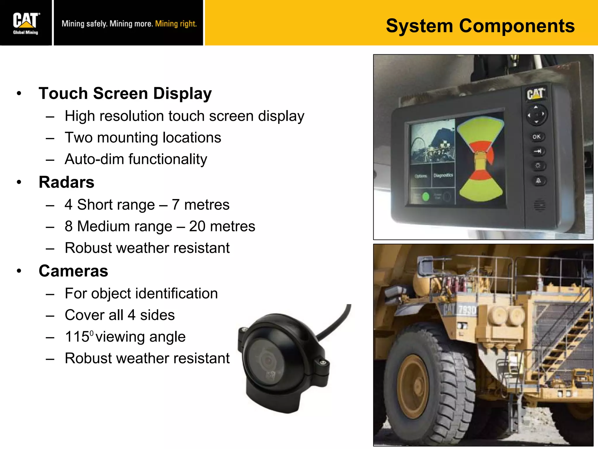 System Components
• Touch Screen Display
– High resolution touch screen display
– Two mounting locations
– Auto-dim functionality
• Radars
– 4 Short range – 7 metres
– 8 Medium range – 20 metres
– Robust weather resistant
• Cameras
– For object identification
– Cover all 4 sides
– 1150
viewing angle
– Robust weather resistant
 