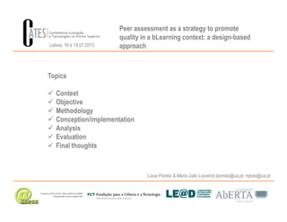 Peer assessment as a strategy to promote
quality in a bLearning context: a design-based
approach
Topics
Context
Objective
Methodology
Lisboa, 18 e 19.07.2013
Lúcia Pombo & Maria João Loureiro| lpombo@ua.pt; mjoao@ua.pt
Methodology
Conception/implementation
Analysis
Evaluation
Final thoughts
 