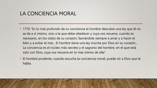 LA CONCIENCIA MORAL
• 1776 “En lo más profundo de su conciencia el hombre descubre una ley que él no
se da a sí mismo, sino a la que debe obedecer y cuya voz resuena, cuando es
necesario, en los oídos de su corazón, llamándole siempre a amar y a hacer el
bien y a evitar el mal... El hombre tiene una ley inscrita por Dios en su corazón...
La conciencia es el núcleo más secreto y el sagrario del hombre, en el que está
solo con Dios, cuya voz resuena en lo más íntimo de ella”.
• El hombre prudente, cuando escucha la conciencia moral, puede oír a Dios que le
habla.
 