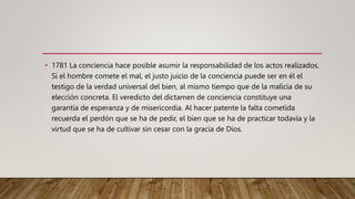 • 1781 La conciencia hace posible asumir la responsabilidad de los actos realizados.
Si el hombre comete el mal, el justo juicio de la conciencia puede ser en él el
testigo de la verdad universal del bien, al mismo tiempo que de la malicia de su
elección concreta. El veredicto del dictamen de conciencia constituye una
garantía de esperanza y de misericordia. Al hacer patente la falta cometida
recuerda el perdón que se ha de pedir, el bien que se ha de practicar todavía y la
virtud que se ha de cultivar sin cesar con la gracia de Dios.
 