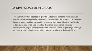 LA DIVERSIDAD DE PECADOS
• 1852 La variedad de pecados es grande. La Escritura contiene varias listas. La
carta a los Gálatas opone las obras de la carne al fruto del Espíritu: “Las obras de
la carne son conocidas: fornicación, impureza, libertinaje, idolatría, hechicería,
odios, discordia, celos, iras, rencillas, divisiones, disensiones, envidias,
embriagueces, orgías y cosas semejantes, sobre las cuales os prevengo como ya
os previne, que quienes hacen tales cosas no heredarán el Reino de Dios”
 
