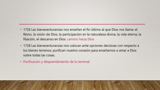• 1726 Las bienaventuranzas nos enseñan el fin último al que Dios nos llama: el
Reino, la visión de Dios, la participación en la naturaleza divina, la vida eterna, la
filiación, el descanso en Dios. camino hacia Dios
• 1728 Las bienaventuranzas nos colocan ante opciones decisivas con respecto a
los bienes terrenos; purifican nuestro corazón para enseñarnos a amar a Dios
sobre todas las cosas.
• Purificación y desprendimiento de lo terrenal
 