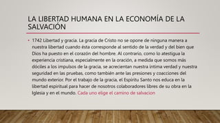 LA LIBERTAD HUMANA EN LA ECONOMÍA DE LA
SALVACIÓN
• 1742 Libertad y gracia. La gracia de Cristo no se opone de ninguna manera a
nuestra libertad cuando ésta corresponde al sentido de la verdad y del bien que
Dios ha puesto en el corazón del hombre. Al contrario, como lo atestigua la
experiencia cristiana, especialmente en la oración, a medida que somos más
dóciles a los impulsos de la gracia, se acrecientan nuestra íntima verdad y nuestra
seguridad en las pruebas, como también ante las presiones y coacciones del
mundo exterior. Por el trabajo de la gracia, el Espíritu Santo nos educa en la
libertad espiritual para hacer de nosotros colaboradores libres de su obra en la
Iglesia y en el mundo. Cada uno elige el camino de salvacion
 