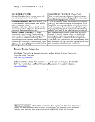 Theory to Practice and Back in TESOL



SOME MORE TERMS                                                SOME MORE PRACTICE EXAMPLES
Intrinsic Motivation: having a natural interest and            Model your joy in learning and speaking the target language.
curiosity, an enjoyment in the task itself                     Encourage mastery orientation. Engage students in meaningful
                                                               activities with real purposes and audiences
Instrumental Motivation (IM) : motivation due to an            A focus on test scores, grades, and competition encourages IM;
external factor such as getting a good grade, winning a        however, it is best not to overdue the external rewards. IM can
prize, or impressing others.                                   be useful but is not as strong or lasting as intrinsic motivation.
Integrative Motivation: a desire to identify with the          Teach students about the culture(s) associated with the target
target language culture and positive attitudes toward          language putting language into engaging cultural contexts: e.g.
the learning environment (Gardner, 1985)                       exploring music, food, art, and other aspects of the culture (s).
Foreign Language Anxiety(FLA): “A known                        Help reduce student anxiety using games, music, art, positive
condition that occurs in certain situations where a            feedback, by honoring students’ culture, providing familiar
person is required to speak a foreign language”. It can        contexts, perceiving errors as learning opportunities, and
cause nervousness, embarrassment, worry, dread,                encouraging students to “take their emotional temperatures”.
difficulty concentrating, and many other uncomfortable         Allow practice and warm up before oral presentations and whole
symptoms. FLA often occurs when speaking in front of           class discussions. Role play challenging oral tasks such as phone
a group, with a perceived authority, or on the telephone       calls or meetings with different types of authorities.
(Horwitz qtd in Randall, 2008).

   Presenter Contact Information:

   Mari Takai (Marie), M.A., Japanese instructor and curriculum designer, Sunnyvale-
   Cupertino Adult Education
   mari.k.takai@gmail.com

   Rebekah Sidman-Taveau, PhD, Director of ESL Services, San Francisco Art Institute,
   Part Time Faculty, San José State University, Department of Secondary Education
   rtaveau@sfai.edu
                                                           1




   1
     Mastery goal orientation – where students are concerned about acquiring new skills, about the process of
   learning, and about using effort. This is in contrast to a Performance goal orientation- where students are
   concerned about being able, about outperforming others, and achieving success with little effort.
 