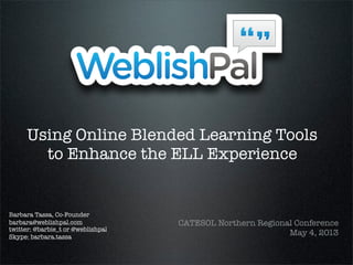 Using Online Blended Learning Tools
to Enhance the ELL Experience
CATESOL Northern Regional Conference
May 4, 2013
Barbara Tassa, Co-Founder
barbara@weblishpal.com
twitter: @barbie_t or @weblishpal
Skype: barbara.tassa
 