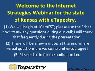 Welcome to the Internet Strategies Webinar for the state of Kansas with eTapestry.  (1) We will begin at 10amCST; please use the “chat box” to ask any questions during our call; I will check that frequently during the presentation.  (2) There will be a few minutes at the end where verbal questions are welcome and encouraged!  (3) Please dial-in for the audio portion.  