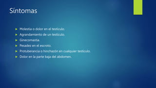 Síntomas
 Molestia o dolor en el testículo.
 Agrandamiento de un testículo.
 Ginecomastia.
 Pesadez en el escroto.
 Protuberancia o hinchazón en cualquier testículo.
 Dolor en la parte baja del abdomen.
 