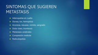 SINTOMAS QUE SUGIEREN
METASTASIS
 Adenopatías en cuello
 Disnea, tos, hemoptisis
 Anorexia, náuseas, vómito, sangrado
 Dolor óseo, trombosis
 Metástasis cerebrales
 Compresión medular
 Radiculopatías
 
