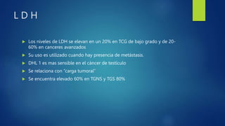 L D H
 Los niveles de LDH se elevan en un 20% en TCG de bajo grado y de 20-
60% en canceres avanzados
 Su uso es utilizado cuando hay presencia de metástasis.
 DHL 1 es mas sensible en el cáncer de testículo
 Se relaciona con “carga tumoral”
 Se encuentra elevado 60% en TGNS y TGS 80%
 