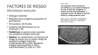 • Hallazgo incidental
• Múltiples focos ecogénico pequeños en
parénquima
• 5% hombres 18-35 años
• Incidencia de Microlitiasis en Ca
Testicular 1-3%
• Pediátricos: no parece estar asociada
con neoplasia maligna testicular
• Adultos: en combinación con factores de
riesgo se asocia con un mayor riesgo de
neoplasia maligna testicular.
Criptorquidia (6% vs 0%), Neoplasia
maligna testicular(22% vs 2%) o
sub/infertilidad (11-23% vs 1.7%)
FACTORES DE RIESGO
Microlitiasis testicular
 