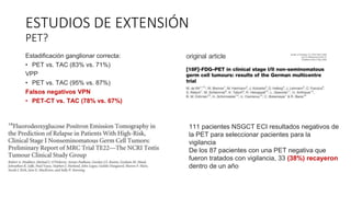 Estadificación ganglionar correcta:
• PET vs. TAC (83% vs. 71%)
VPP
• PET vs. TAC (95% vs. 87%)
Falsos negativos VPN
• PET-CT vs. TAC (78% vs. 67%)
ESTUDIOS DE EXTENSIÓN
PET?
111 pacientes NSGCT ECI resultados negativos de
la PET para seleccionar pacientes para la
vigilancia
De los 87 pacientes con una PET negativa que
fueron tratados con vigilancia, 33 (38%) recayeron
dentro de un año
 
