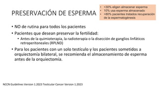 PRESERVACIÓN DE ESPERMA
• NO de rutina para todos los pacientes
• Pacientes que desean preservar la fertilidad:
• Antes de la quimioterapia, la radioterapia o la disección de ganglios linfáticos
retroperitoneales (RPLND)
• Para los pacientes con un solo testículo y los pacientes sometidos a
orquiectomía bilateral, se recomienda el almacenamiento de esperma
antes de la orquiectomía.
NCCN Guidelines Version 1.2023 Testicular Cancer Version 1.2023
• <30% eligen almacenar esperma
• 10% usa esperma almacenado
• >80% pacientes tratados recuperación
de la espermatogénesis
 