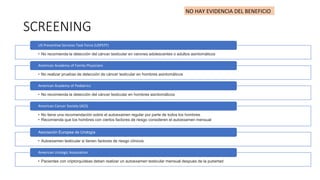 SCREENING
• No recomienda la detección del cáncer testicular en varones adolescentes o adultos asintomáticos
US Preventive Services Task Force (USPSTF)
• No realizar pruebas de detección de cáncer testicular en hombres asintomáticos
American Academy of Family Physicians
• No recomienda la detección del cáncer testicular en hombres asintomáticos
American Academy of Pediatrics
• No tiene una recomendación sobre el autoexamen regular por parte de todos los hombres
• Recomienda que los hombres con ciertos factores de riesgo consideren el autoexamen mensual
American Cancer Society (ACS)
• Autoexamen testicular si tienen factores de riesgo clínicos
Asociación Europea de Urología
• Pacientes con criptorquídeas deben realizar un autoexamen testicular mensual después de la pubertad
American Urologic Association
NO HAY EVIDENCIA DEL BENEFICIO
 