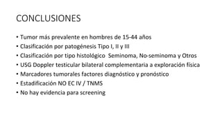 CONCLUSIONES
• Tumor más prevalente en hombres de 15-44 años
• Clasificación por patogénesis Tipo I, II y III
• Clasificación por tipo histológico Seminoma, No-seminoma y Otros
• USG Doppler testicular bilateral complementaria a exploración física
• Marcadores tumorales factores diagnóstico y pronóstico
• Estadificación NO EC IV / TNMS
• No hay evidencia para screening
 