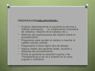 PROCEDIMIENTO DE COLOCACIÓN
PREPARACIÓN DEL PACIENTE
 Explicar detenidamente al paciente la técnica a
realizar solicitando su colaboración (maniobra
de valsalva, rotación de la cabeza, etc.).
 Reforzar las explicaciones del médico sobre el
procedimiento.
 Prepararse para ayudar al médico a insertar el
catéter venoso central.
 Preguntarle si tiene algún tipo de alergia.
 Signos vitales del paciente antes, durante y
después del procedimiento.
 Poner al paciente en posición supina o de
Trendelenburg si se va a insertar en la vena
yugular o subclavia.
 