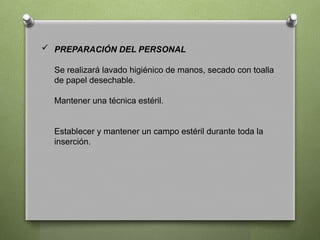  PREPARACIÓN DEL PERSONAL
Se realizará lavado higiénico de manos, secado con toalla
de papel desechable.
Mantener una técnica estéril.
Establecer y mantener un campo estéril durante toda la
inserción.
 