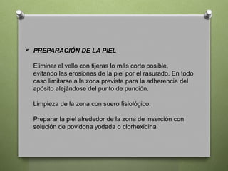  PREPARACIÓN DE LA PIEL
Eliminar el vello con tijeras lo más corto posible,
evitando las erosiones de la piel por el rasurado. En todo
caso limitarse a la zona prevista para la adherencia del
apósito alejándose del punto de punción.
Limpieza de la zona con suero fisiológico.
Preparar la piel alrededor de la zona de inserción con
solución de povidona yodada o clorhexidina
 