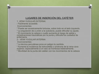 LUGARES DE INSERCIÓN DEL CATÉTER
1. VENA YUGULAR EXTERNA:
- Fácilmente accesible.
Inconvenientes:
* Puede ser excesivamente tortuosa, sobre todo en el lado izquierdo.
* La angulación de a unión a la subclavia, puede dificultar su ajuste.
* El movimiento la cabeza o cuello aumenta el riesgo de salida y
complicaciones traumáticas por la punta y dificulta los cuidados de
enfermería.
2.- VENA YUGULAR INTERNA:
Inconvenientes:
* La técnica percutánea pone en peligro la carótida.
* Aumenta la incidencia de hidrocefalia o síndrome de la vena cava
superior, especialmente si el vaso se trombosa bilateralmente.
* Movilidad de la punta del catéter con los movimientos de la cabeza
 