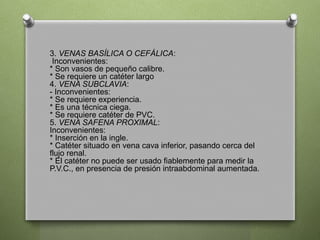 3. VENAS BASÍLICA O CEFÁLICA:
Inconvenientes:
* Son vasos de pequeño calibre.
* Se requiere un catéter largo
4. VENA SUBCLAVIA:
- Inconvenientes:
* Se requiere experiencia.
* Es una técnica ciega.
* Se requiere catéter de PVC.
5. VENA SAFENA PROXIMAL:
Inconvenientes:
* Inserción en la ingle.
* Catéter situado en vena cava inferior, pasando cerca del
flujo renal.
* El catéter no puede ser usado fiablemente para medir la
P.V.C., en presencia de presión intraabdominal aumentada.
 