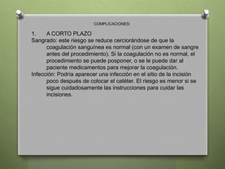 COMPLICACIONES:
1. A CORTO PLAZO
Sangrado: este riesgo se reduce cerciorándose de que la
coagulación sanguínea es normal (con un examen de sangre
antes del procedimiento). Si la coagulación no es normal, el
procedimiento se puede posponer, o se le puede dar al
paciente medicamentos para mejorar la coagulación.
Infección: Podría aparecer una infección en el sitio de la incisión
poco después de colocar el catéter. El riesgo es menor si se
sigue cuidadosamente las instrucciones para cuidar las
incisiones.
 