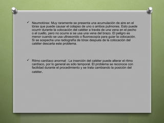  Neumotórax: Muy raramente se presenta una acumulación de aire en el
tórax que puede causar el colapso de uno o ambos pulmones. Esto puede
ocurrir durante la colocación del catéter a través de una vena en el pecho
o el cuello, pero no ocurre si se usa una vena del brazo. El peligro es
menor cuando se usa ultrasonido o fluoroscopía para guiar la colocación.
Si se sospecha una radiografía de tórax después de la colocación del
catéter descarta este problema.
 Ritmo cardíaco anormal : La inserción del catéter puede alterar el ritmo
cardíaco, por lo general es sólo temporal. El problema se reconoce con
facilidad durante el procedimiento y se trata cambiando la posición del
catéter.
 